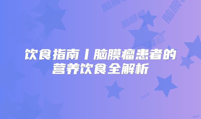 饮食指南丨脑膜瘤患者的营养饮食全解析