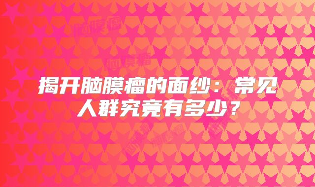 揭开脑膜瘤的面纱：常见人群究竟有多少？