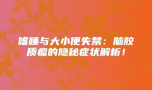 嗜睡与大小便失禁：脑胶质瘤的隐秘症状解析！