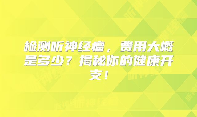 检测听神经瘤，费用大概是多少？揭秘你的健康开支！