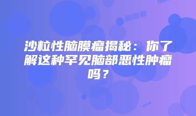 沙粒性脑膜瘤揭秘：你了解这种罕见脑部恶性肿瘤吗？