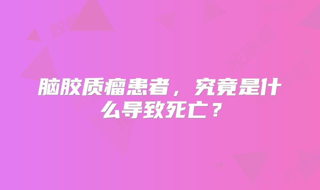 脑胶质瘤患者，究竟是什么导致死亡？