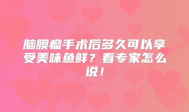 脑膜瘤手术后多久可以享受美味鱼鲜？看专家怎么说！