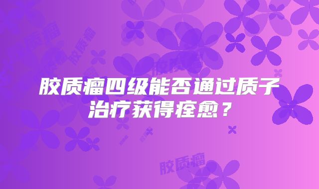 胶质瘤四级能否通过质子治疗获得痊愈？