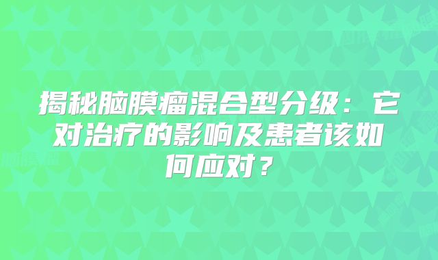 揭秘脑膜瘤混合型分级：它对治疗的影响及患者该如何应对？
