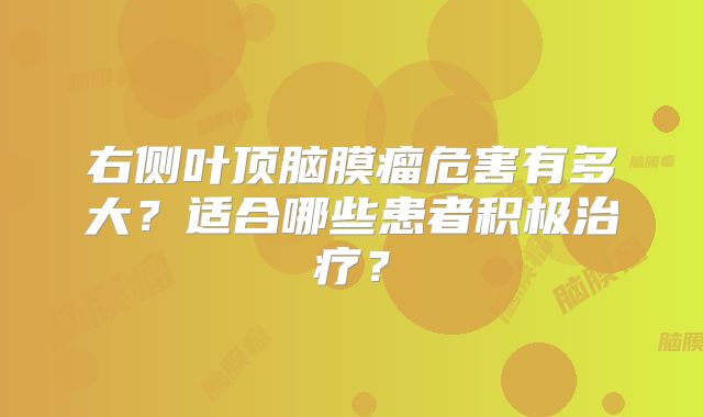 右侧叶顶脑膜瘤危害有多大？适合哪些患者积极治疗？