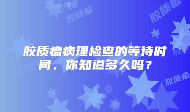 胶质瘤病理检查的等待时间，你知道多久吗？