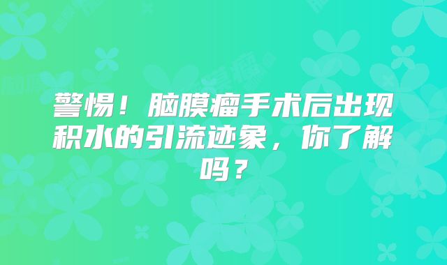警惕！脑膜瘤手术后出现积水的引流迹象，你了解吗？