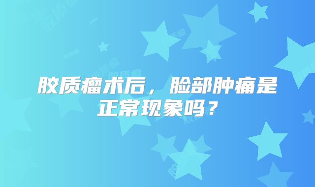 胶质瘤术后，脸部肿痛是正常现象吗？