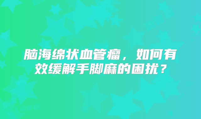 脑海绵状血管瘤，如何有效缓解手脚麻的困扰？