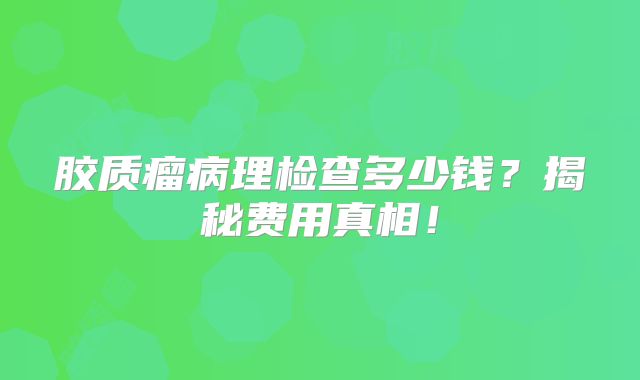 胶质瘤病理检查多少钱？揭秘费用真相！