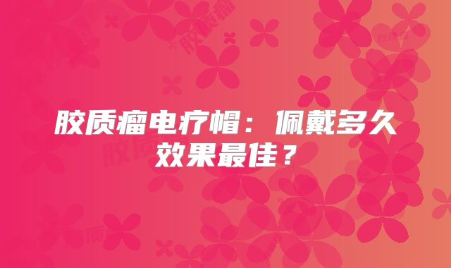 胶质瘤电疗帽：佩戴多久效果最佳？
