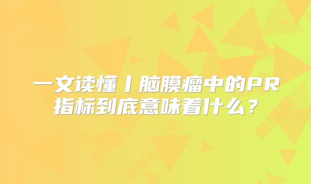一文读懂丨脑膜瘤中的PR指标到底意味着什么？