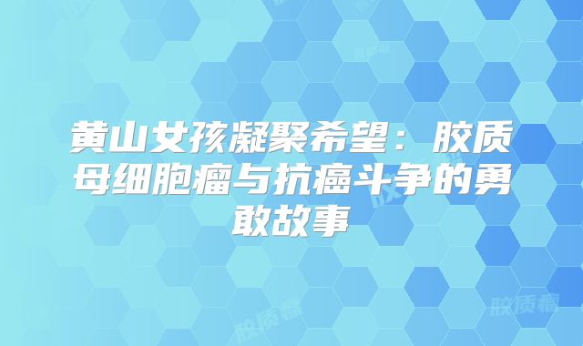 黄山女孩凝聚希望：胶质母细胞瘤与抗癌斗争的勇敢故事