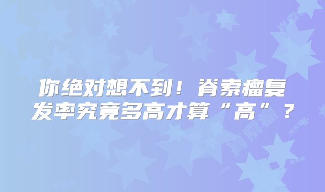 你绝对想不到！脊索瘤复发率究竟多高才算“高”？