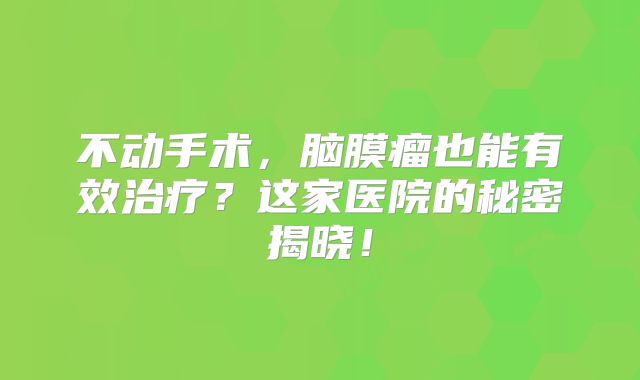 不动手术，脑膜瘤也能有效治疗？这家医院的秘密揭晓！
