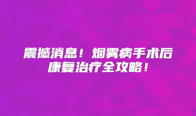震撼消息！烟雾病手术后康复治疗全攻略！