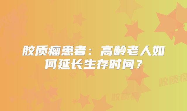 胶质瘤患者：高龄老人如何延长生存时间？