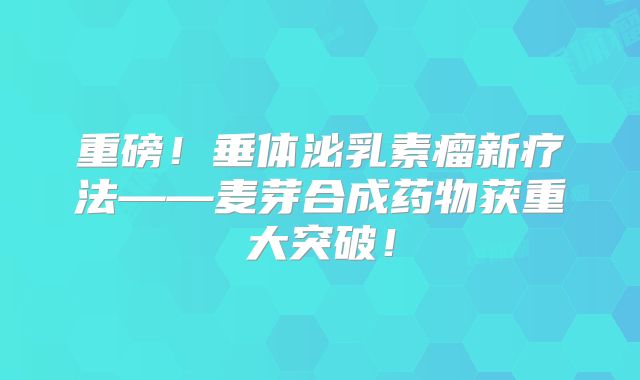 重磅！垂体泌乳素瘤新疗法——麦芽合成药物获重大突破！