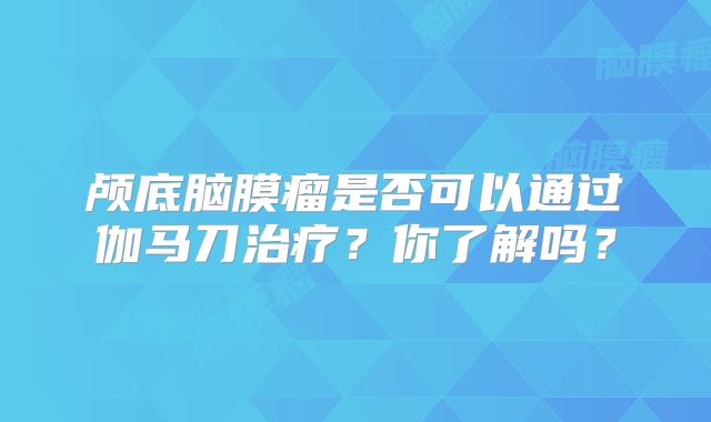 颅底脑膜瘤是否可以通过伽马刀治疗？你了解吗？