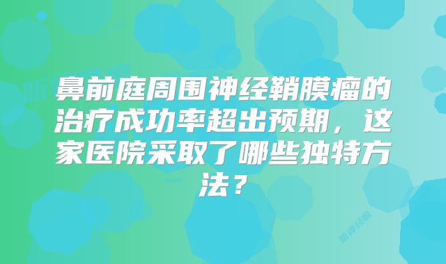 鼻前庭周围神经鞘膜瘤的治疗成功率超出预期，这家医院采取了哪些独特方法？