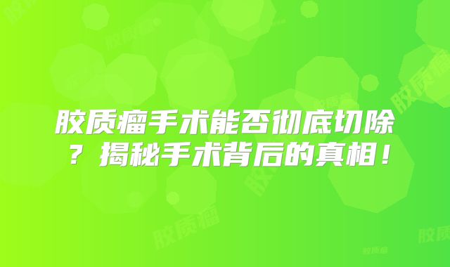 胶质瘤手术能否彻底切除？揭秘手术背后的真相！