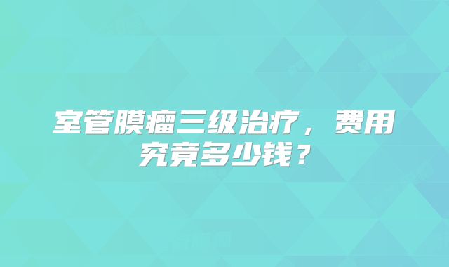 室管膜瘤三级治疗，费用究竟多少钱？