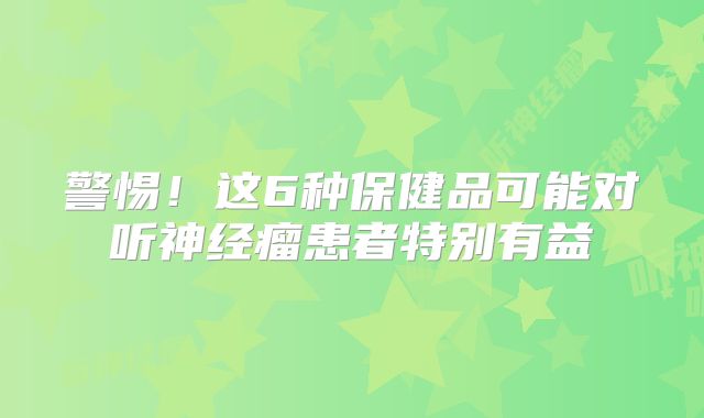 警惕！这6种保健品可能对听神经瘤患者特别有益