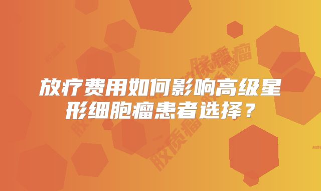 放疗费用如何影响高级星形细胞瘤患者选择？