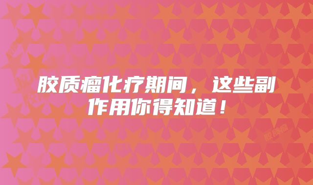 胶质瘤化疗期间，这些副作用你得知道！