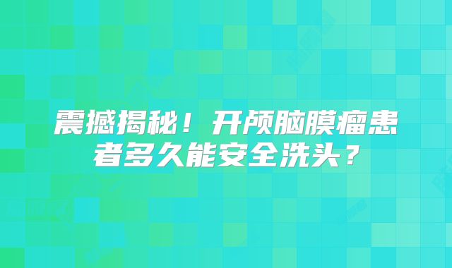 震撼揭秘！开颅脑膜瘤患者多久能安全洗头？