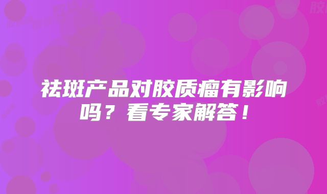 祛斑产品对胶质瘤有影响吗？看专家解答！