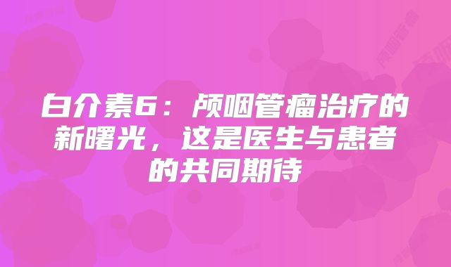 白介素6：颅咽管瘤治疗的新曙光，这是医生与患者的共同期待