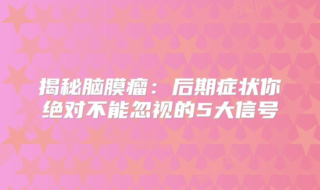 揭秘脑膜瘤：后期症状你绝对不能忽视的5大信号