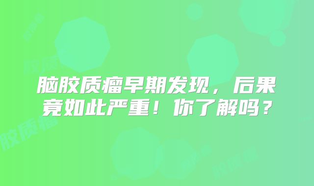 脑胶质瘤早期发现，后果竟如此严重！你了解吗？