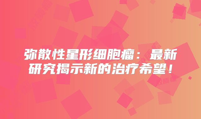 弥散性星形细胞瘤：最新研究揭示新的治疗希望！