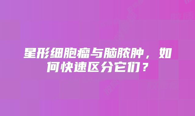 星形细胞瘤与脑脓肿，如何快速区分它们？