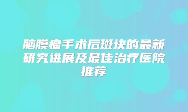 脑膜瘤手术后斑块的最新研究进展及最佳治疗医院推荐