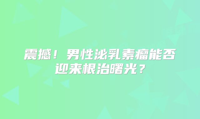 震撼！男性泌乳素瘤能否迎来根治曙光？