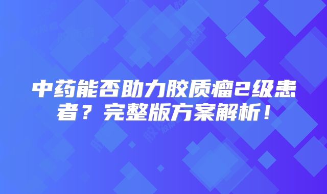 中药能否助力胶质瘤2级患者？完整版方案解析！