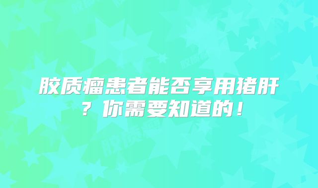 胶质瘤患者能否享用猪肝？你需要知道的！