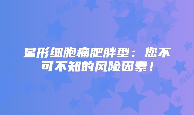 星形细胞瘤肥胖型：您不可不知的风险因素！