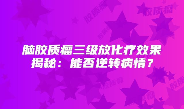 脑胶质瘤三级放化疗效果揭秘：能否逆转病情？
