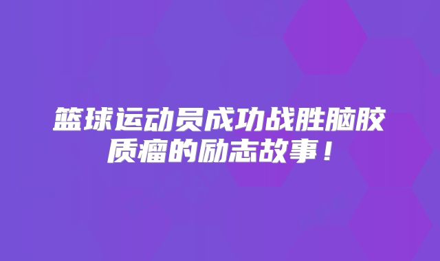 篮球运动员成功战胜脑胶质瘤的励志故事！