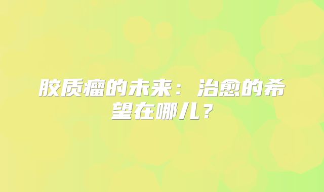胶质瘤的未来：治愈的希望在哪儿？