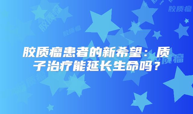 胶质瘤患者的新希望：质子治疗能延长生命吗？