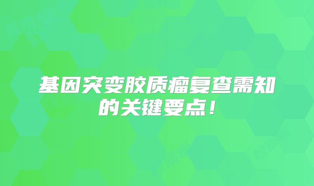 基因突变胶质瘤复查需知的关键要点！