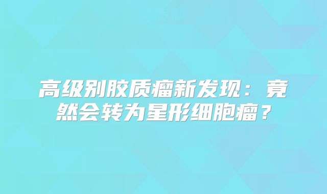 高级别胶质瘤新发现：竟然会转为星形细胞瘤？