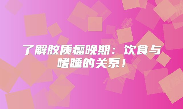 了解胶质瘤晚期：饮食与嗜睡的关系！
