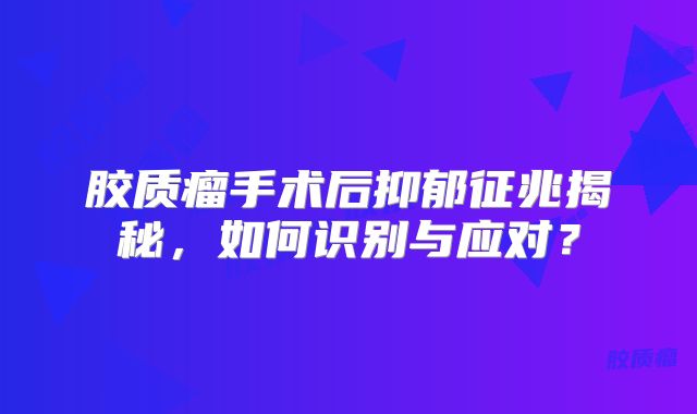 胶质瘤手术后抑郁征兆揭秘，如何识别与应对？